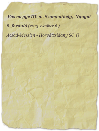 Vas megye III. o., Szombathely,  Nyugat

8. forduló (2013. október 6.)

Acsád-Meszlen - Horvátzsidány SC  ()
















