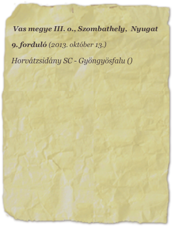 Vas megye III. o., Szombathely,  Nyugat

9. forduló (2013. október 13.)

Horvátzsidány SC - Gyöngyösfalu ()
















