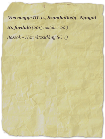 Vas megye III. o., Szombathely,  Nyugat

10. forduló (2013. október 20.)

Bozsok - Horvátzsidány SC  ()
















           