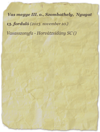 Vas megye III. o., Szombathely,  Nyugat

13. forduló (2013. november 10.)

Vasasszonyfa - Horvátzsidány SC ()

















   