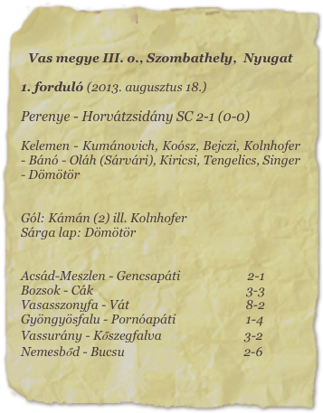Vas megye III. o., Szombathely,  Nyugat

1. forduló (2013. augusztus 18.)

Perenye - Horvátzsidány SC 2-1 (0-0)

Kelemen - Kumánovich, Koósz, Bejczi, Kolnhofer - Bánó - Oláh (Sárvári), Kiricsi, Tengelics, Singer - Dömötör


Gól: Kámán (2) ill. Kolnhofer
Sárga lap: Dömötör


Acsád-Meszlen - Gencsapáti                      2-1
Bozsok - Cák                                                  3-3                
Vasasszonyfa - Vát                                      8-2
Gyöngyösfalu - Pornóapáti                       1-4
Vassurány - Kőszegfalva                           3-2            
Nemesbőd - Bucsu                                       2-6