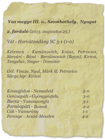 Vas megye III. o., Szombathely,  Nyugat

2. forduló (2013. augusztus 25.)

Vát - Horvátzsidány SC 3-1 (1-0)

Kelemen - Kumánovich, Koósz, Petrovics, Sárvári - Bánó - Berzlánovich (Bejczi), Kiricsi, Tengelics, Singer - Dömötör

Gól: Vincze, Nyul, Márk ill. Petrovics
Sárga lap: Kiricsi


Kőszegfalva - Nemesbőd                             5-0      
Gencsapáti - Gyöngyösfalu                        3-0
Bucsu - Vasasszonyfa                                 3-1
Pornóapáti - Bozsok                                   2-2               
Cák - Vassurány                                           1-1
Perenye - Acsád-Meszlen                           4-2