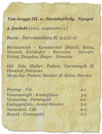 Vas megye III. o., Szombathely,  Nyugat

3. forduló (2013. szeptember 1.)

Bucsu - Horvátzsidány SC 4-2 (2-1)

Berzlánovich - Kumánovich (Bejczi), Koósz, Németh, Kolnhofer - Petrovics - Sárvári, Kiricsi, Tengelics, Singer - Dömötör

Gól: Süle, Hujber, Podani, Cseresznyák ill. Dömötör, Petrovics
Sárga lap: Podani, Smolcer ill. Koósz, Sárvári


Perenye - Vát                                                 4-1
Vasasszonyfa - Kőszegfalva                       3-2
Vassurány - Pornóapáti                             0-1
Gyöngyösfalu - Acsád-Meszlen                 3-2
Nemesbőd - Cák                                            0-1
Bozsok - Gencsapáti                                     0-1