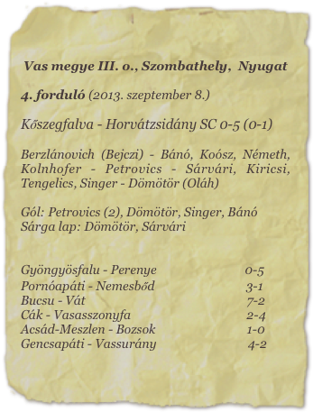 Vas megye III. o., Szombathely,  Nyugat

4. forduló (2013. szeptember 8.)

Kőszegfalva - Horvátzsidány SC 0-5 (0-1)

Berzlánovich (Bejczi) - Bánó, Koósz, Németh, Kolnhofer - Petrovics - Sárvári, Kiricsi, Tengelics, Singer - Dömötör (Oláh)

Gól: Petrovics (2), Dömötör, Singer, Bánó
Sárga lap: Dömötör, Sárvári


Gyöngyösfalu - Perenye                             0-5
Pornóapáti - Nemesbőd                              3-1
Bucsu - Vát                                                     7-2
Cák - Vasasszonyfa                                      2-4
Acsád-Meszlen - Bozsok                              1-0
Gencsapáti - Vassurány                              4-2