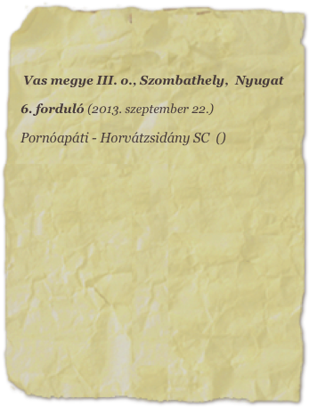 Vas megye III. o., Szombathely,  Nyugat

6. forduló (2013. szeptember 22.)

Pornóapáti - Horvátzsidány SC  ()












